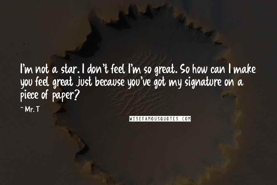 Mr. T quotes: I'm not a star. I don't feel I'm so great. So how can I make you feel great just because you've got my signature on a piece of paper?