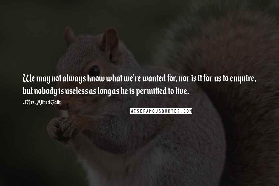Mrs. Alfred Gatty quotes: We may not always know what we're wanted for, nor is it for us to enquire, but nobody is useless as long as he is permitted to live.