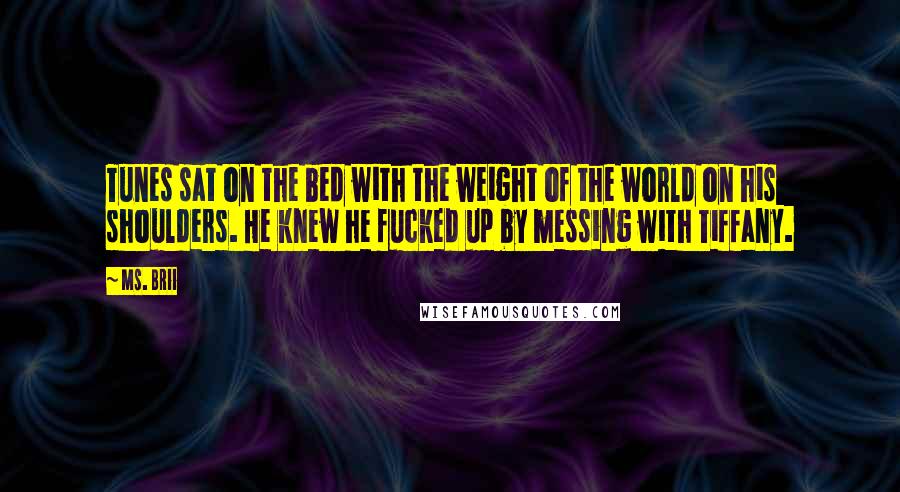 Ms. Brii quotes: Tunes sat on the bed with the weight of the world on his shoulders. He knew he fucked up by messing with Tiffany. Ms. Brii quotes: Tunes sat on the bed with the weight of the world on his shoulders. He knew he fucked up by messing with Tiffany.
