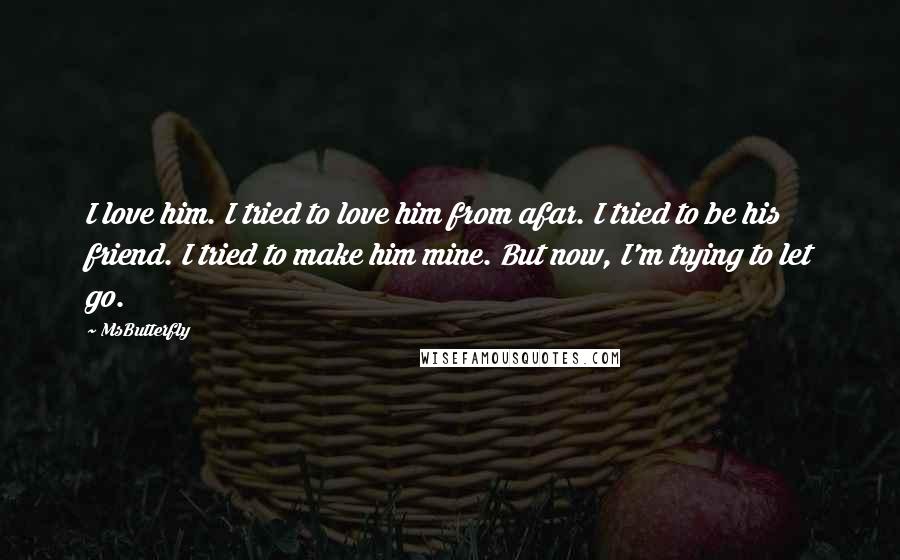 MsButterfly quotes: I love him. I tried to love him from afar. I tried to be his friend. I tried to make him mine. But now, I'm trying to let go.