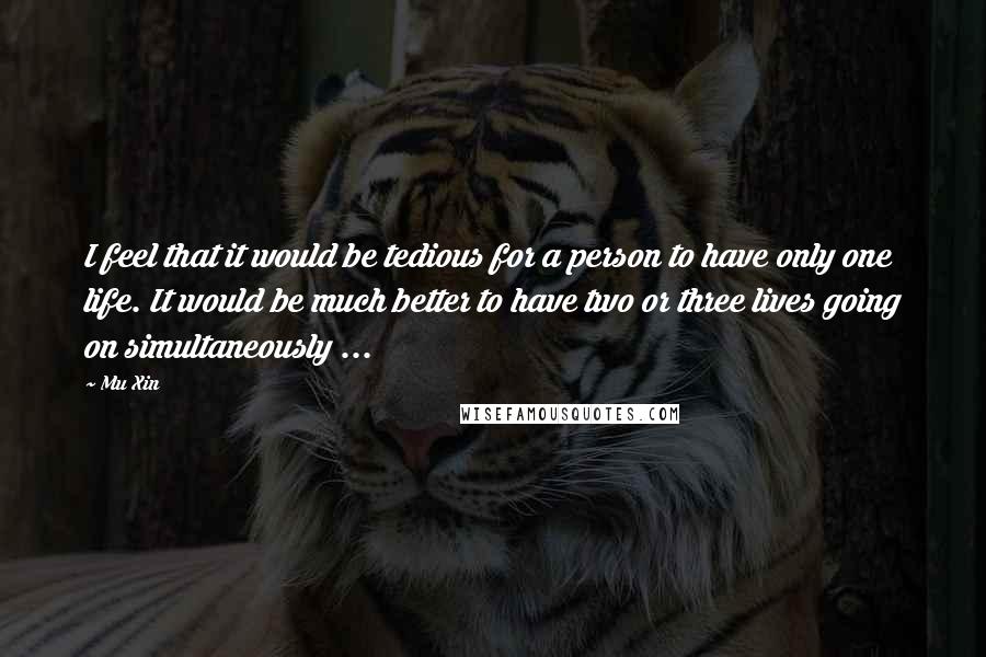 Mu Xin quotes: I feel that it would be tedious for a person to have only one life. It would be much better to have two or three lives going on simultaneously ...