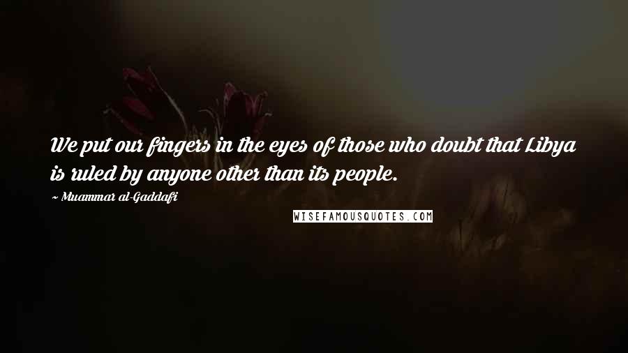 Muammar Al-Gaddafi quotes: We put our fingers in the eyes of those who doubt that Libya is ruled by anyone other than its people. Muammar Al-Gaddafi quotes: We put our fingers in the eyes of those who doubt that Libya is ruled by anyone other than its people.