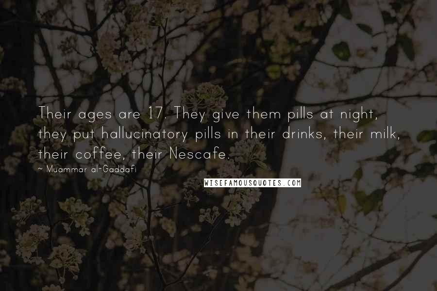 Muammar Al-Gaddafi quotes: Their ages are 17. They give them pills at night, they put hallucinatory pills in their drinks, their milk, their coffee, their Nescafe. Muammar Al-Gaddafi quotes: Their ages are 17. They give them pills at night, they put hallucinatory pills in their drinks, their milk, their coffee, their Nescafe.