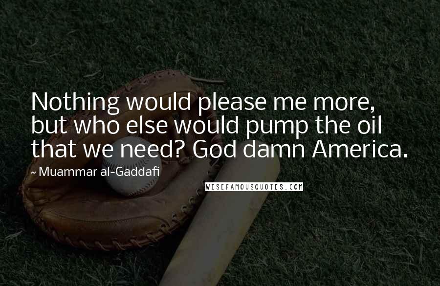 Muammar Al-Gaddafi quotes: Nothing would please me more, but who else would pump the oil that we need? God damn America.