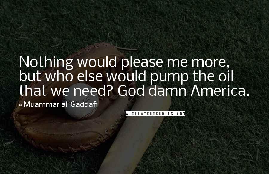 Muammar Al-Gaddafi quotes: Nothing would please me more, but who else would pump the oil that we need? God damn America. Muammar Al-Gaddafi quotes: Nothing would please me more, but who else would pump the oil that we need? God damn America.