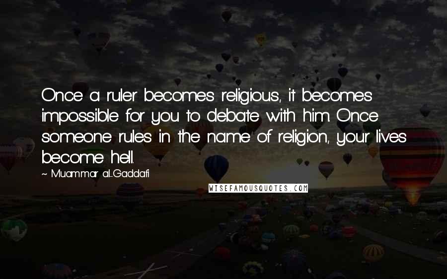 Muammar Al-Gaddafi quotes: Once a ruler becomes religious, it becomes impossible for you to debate with him. Once someone rules in the name of religion, your lives become hell.