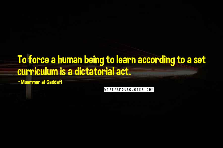 Muammar Al-Gaddafi quotes: To force a human being to learn according to a set curriculum is a dictatorial act.