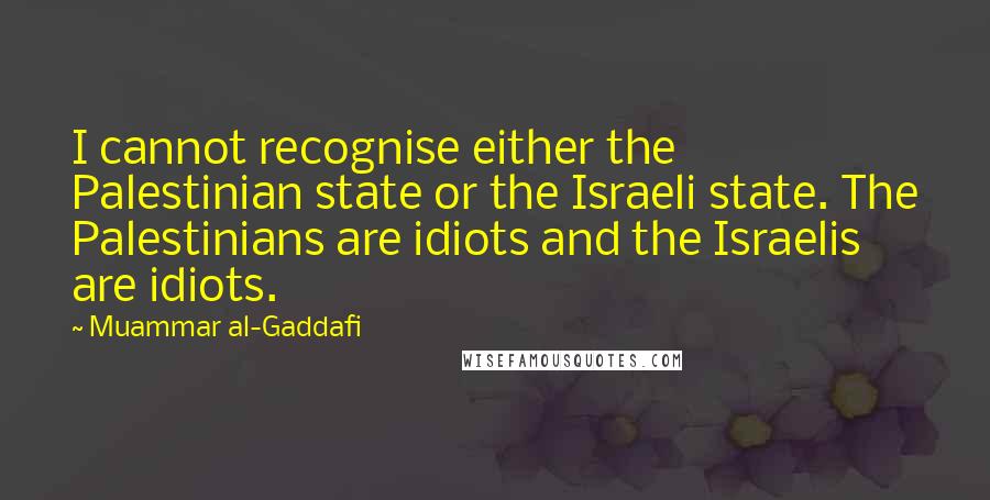 Muammar Al-Gaddafi quotes: I cannot recognise either the Palestinian state or the Israeli state. The Palestinians are idiots and the Israelis are idiots. Muammar Al-Gaddafi quotes: I cannot recognise either the Palestinian state or the Israeli state. The Palestinians are idiots and the Israelis are idiots.
