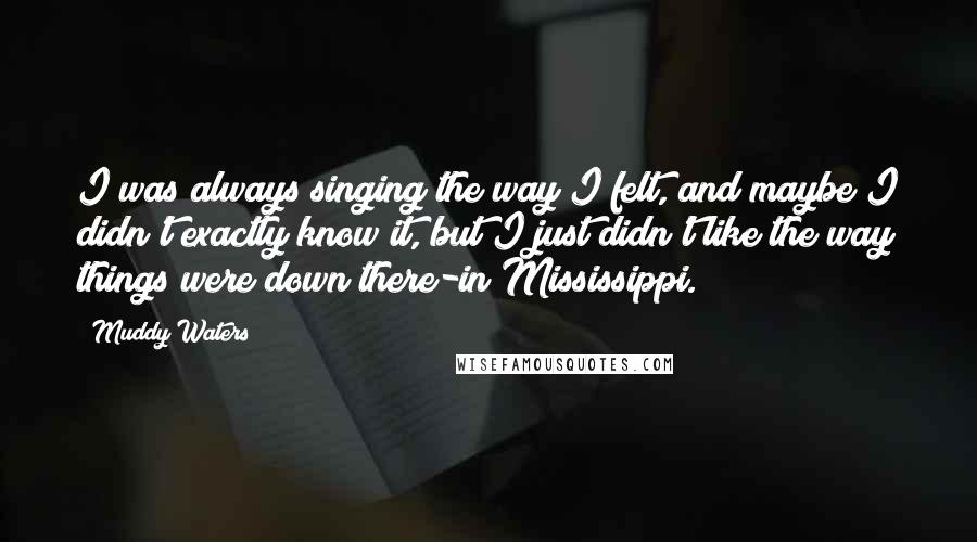 Muddy Waters quotes: I was always singing the way I felt, and maybe I didn't exactly know it, but I just didn't like the way things were down there-in Mississippi. Muddy Waters quotes: I was always singing the way I felt, and maybe I didn't exactly know it, but I just didn't like the way things were down there-in Mississippi.