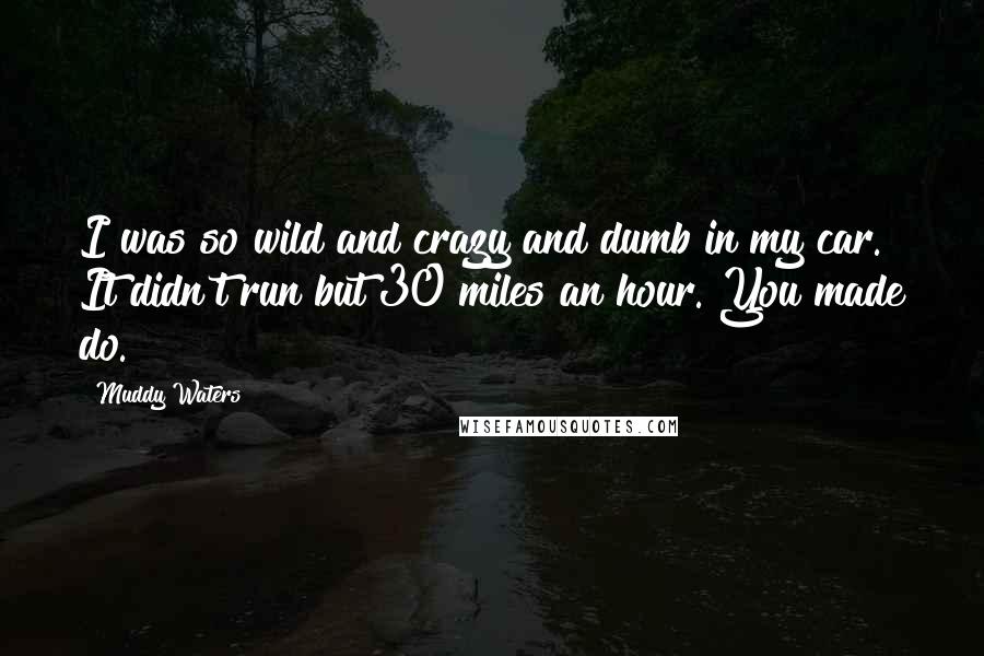 Muddy Waters quotes: I was so wild and crazy and dumb in my car. It didn't run but 30 miles an hour. You made do. Muddy Waters quotes: I was so wild and crazy and dumb in my car. It didn't run but 30 miles an hour. You made do.