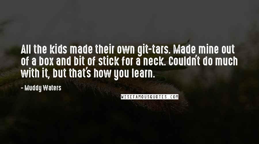 Muddy Waters quotes: All the kids made their own git-tars. Made mine out of a box and bit of stick for a neck. Couldn't do much with it, but that's how you learn.