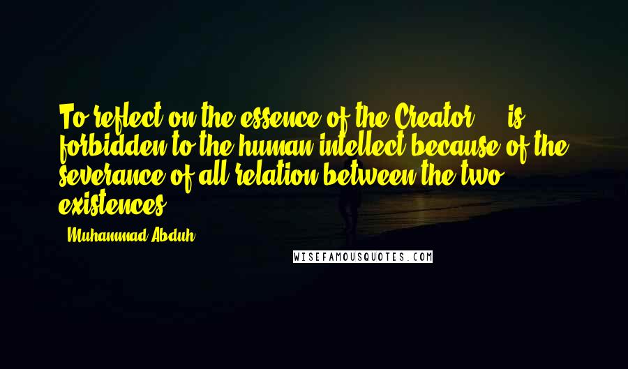 Muhammad Abduh quotes: To reflect on the essence of the Creator ... is forbidden to the human intellect because of the severance of all relation between the two existences.