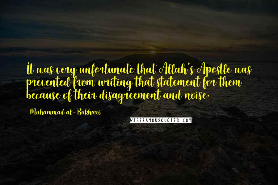 Muhammad Al-Bukhari quotes: It was very unfortunate that Allah's Apostle was prevented from writing that statement for them because of their disagreement and noise. Muhammad Al-Bukhari quotes: It was very unfortunate that Allah's Apostle was prevented from writing that statement for them because of their disagreement and noise.