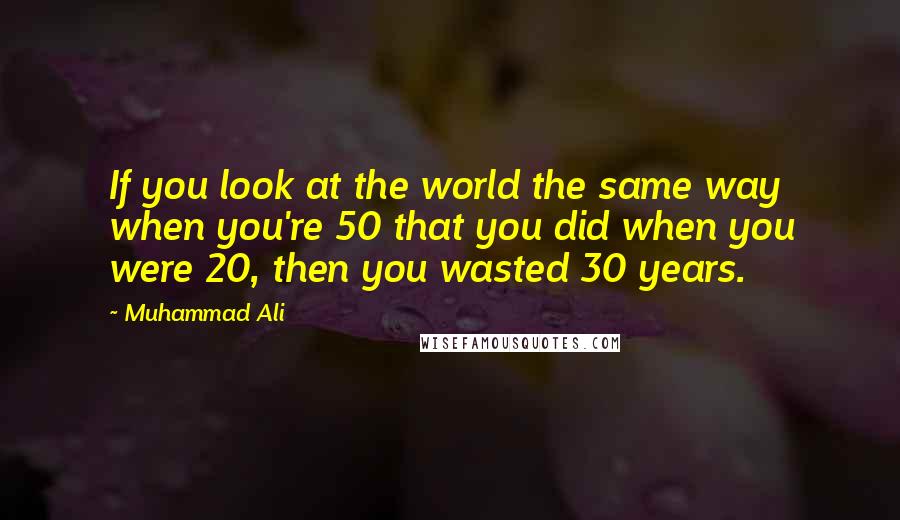 Muhammad Ali quotes: If you look at the world the same way when you're 50 that you did when you were 20, then you wasted 30 years.
