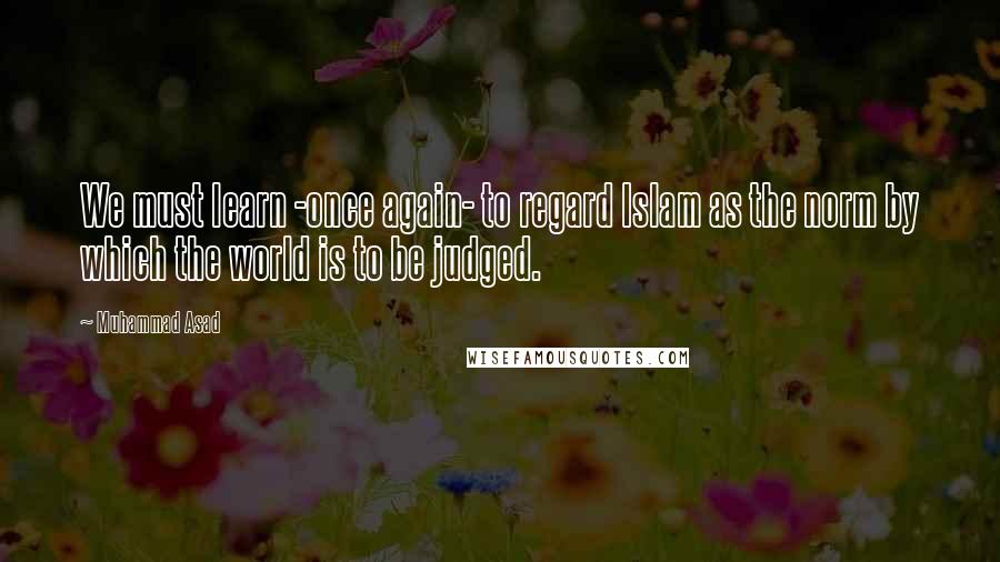 Muhammad Asad quotes: We must learn -once again- to regard Islam as the norm by which the world is to be judged.