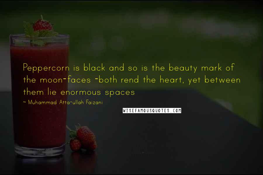 Muhammad Atta-ullah Faizani quotes: Peppercorn is black and so is the beauty mark of the moon-faces -both rend the heart, yet between them lie enormous spaces Muhammad Atta-ullah Faizani quotes: Peppercorn is black and so is the beauty mark of the moon-faces -both rend the heart, yet between them lie enormous spaces