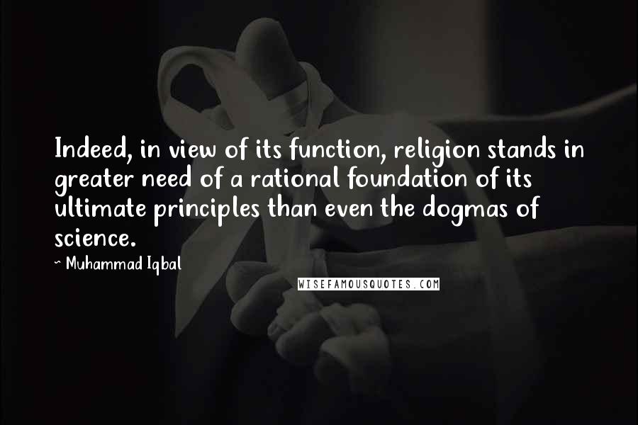 Muhammad Iqbal quotes: Indeed, in view of its function, religion stands in greater need of a rational foundation of its ultimate principles than even the dogmas of science.