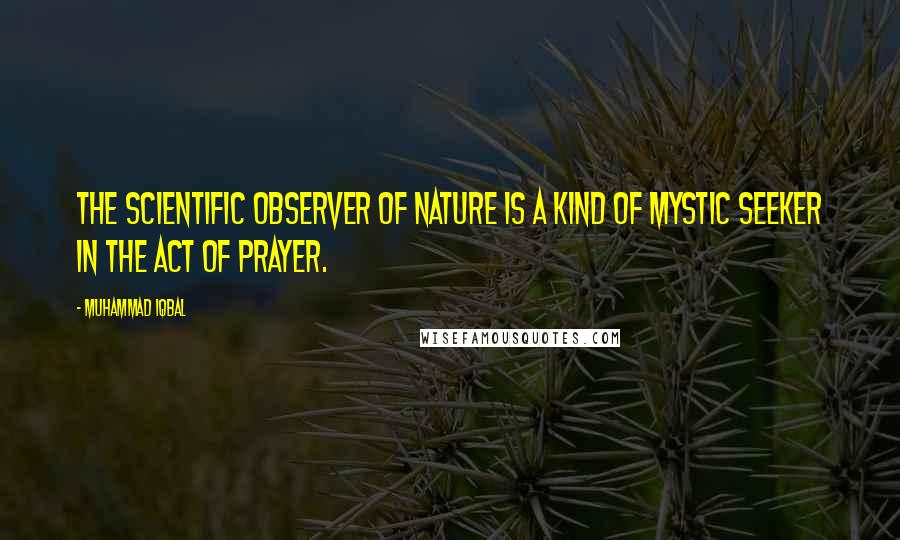 Muhammad Iqbal quotes: The scientific observer of Nature is a kind of mystic seeker in the act of prayer.