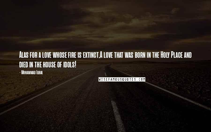 Muhammad Iqbal quotes: Alas for a love whose fire is extinct,A love that was born in the Holy Place and died in the house of idols!