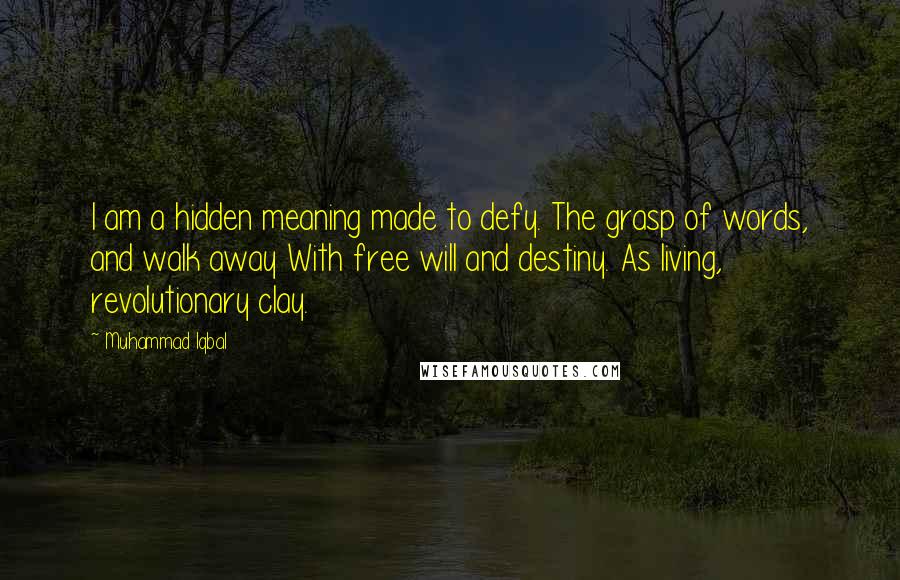 Muhammad Iqbal quotes: I am a hidden meaning made to defy. The grasp of words, and walk away With free will and destiny. As living, revolutionary clay.