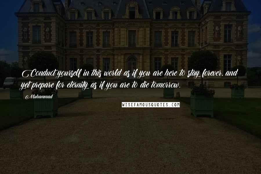 Muhammad quotes: Conduct yourself in this world as if you are here to stay forever, and yet prepare for eternity as if you are to die tomorrow. Muhammad quotes: Conduct yourself in this world as if you are here to stay forever, and yet prepare for eternity as if you are to die tomorrow.