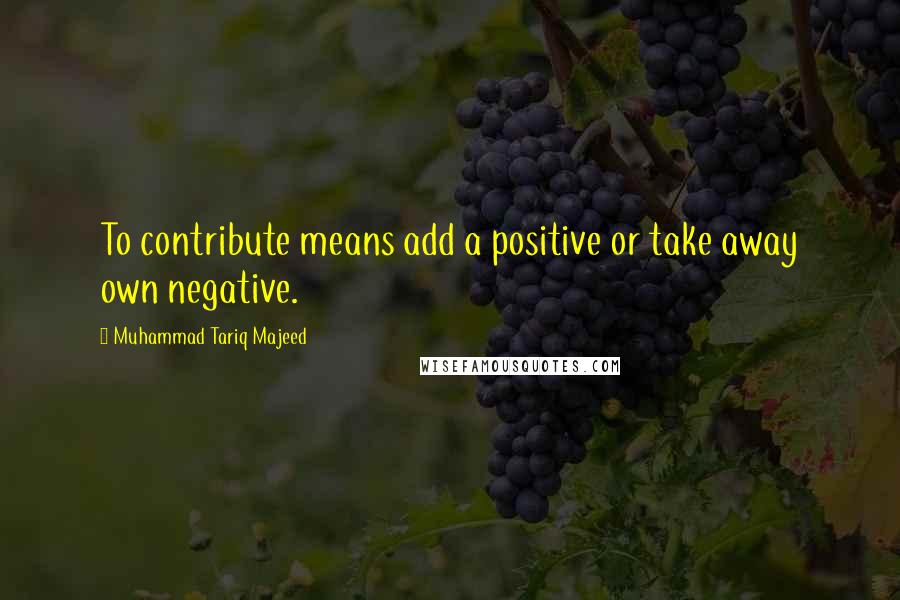 Muhammad Tariq Majeed quotes: To contribute means add a positive or take away own negative.