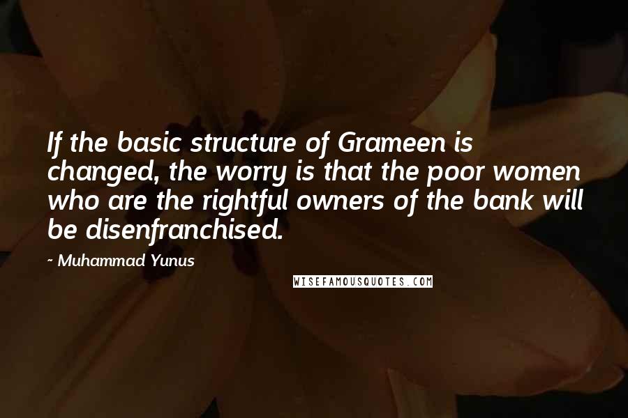 Muhammad Yunus quotes: If the basic structure of Grameen is changed, the worry is that the poor women who are the rightful owners of the bank will be disenfranchised.