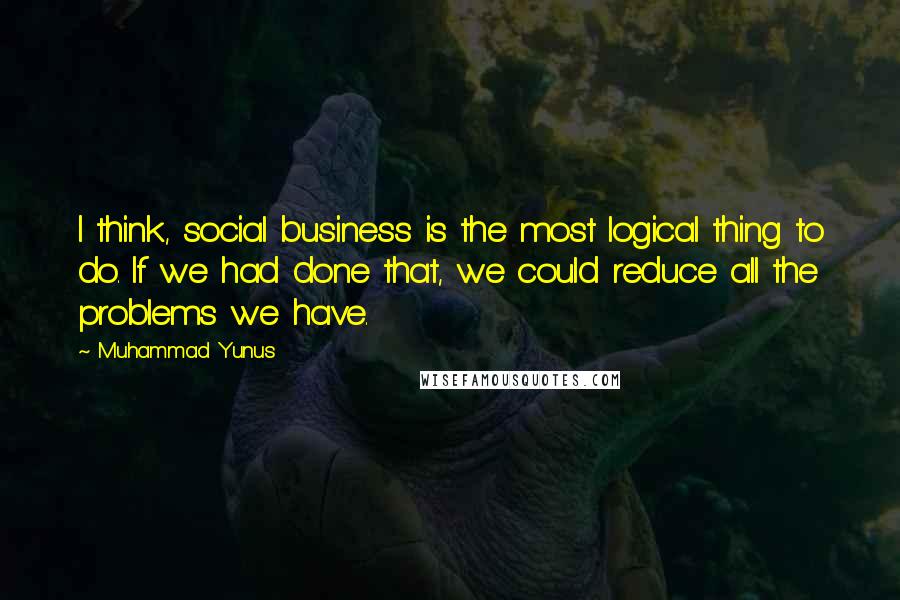 Muhammad Yunus quotes: I think, social business is the most logical thing to do. If we had done that, we could reduce all the problems we have.