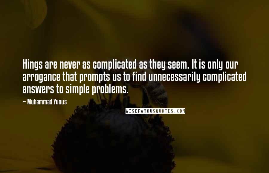 Muhammad Yunus quotes: Hings are never as complicated as they seem. It is only our arrogance that prompts us to find unnecessarily complicated answers to simple problems.