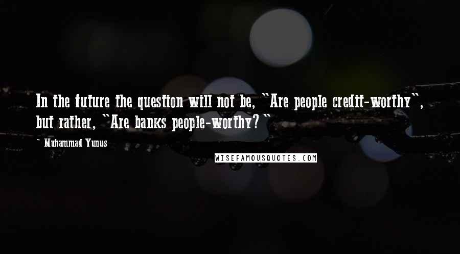 Muhammad Yunus quotes: In the future the question will not be, "Are people credit-worthy", but rather, "Are banks people-worthy?"