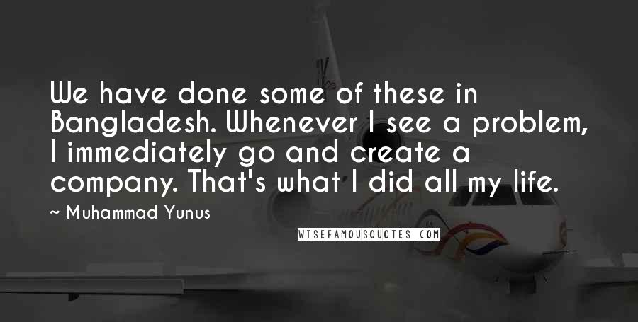 Muhammad Yunus quotes: We have done some of these in Bangladesh. Whenever I see a problem, I immediately go and create a company. That's what I did all my life.