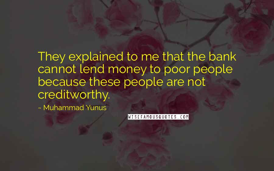 Muhammad Yunus quotes: They explained to me that the bank cannot lend money to poor people because these people are not creditworthy.