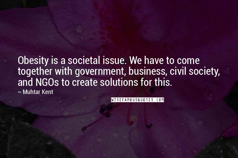 Muhtar Kent quotes: Obesity is a societal issue. We have to come together with government, business, civil society, and NGOs to create solutions for this. Muhtar Kent quotes: Obesity is a societal issue. We have to come together with government, business, civil society, and NGOs to create solutions for this.