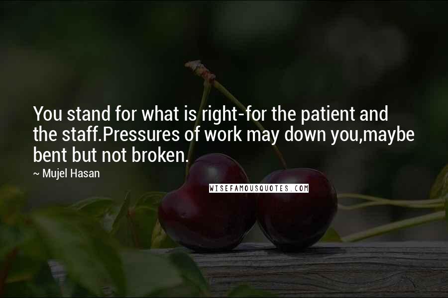 Mujel Hasan quotes: You stand for what is right-for the patient and the staff.Pressures of work may down you,maybe bent but not broken. Mujel Hasan quotes: You stand for what is right-for the patient and the staff.Pressures of work may down you,maybe bent but not broken.