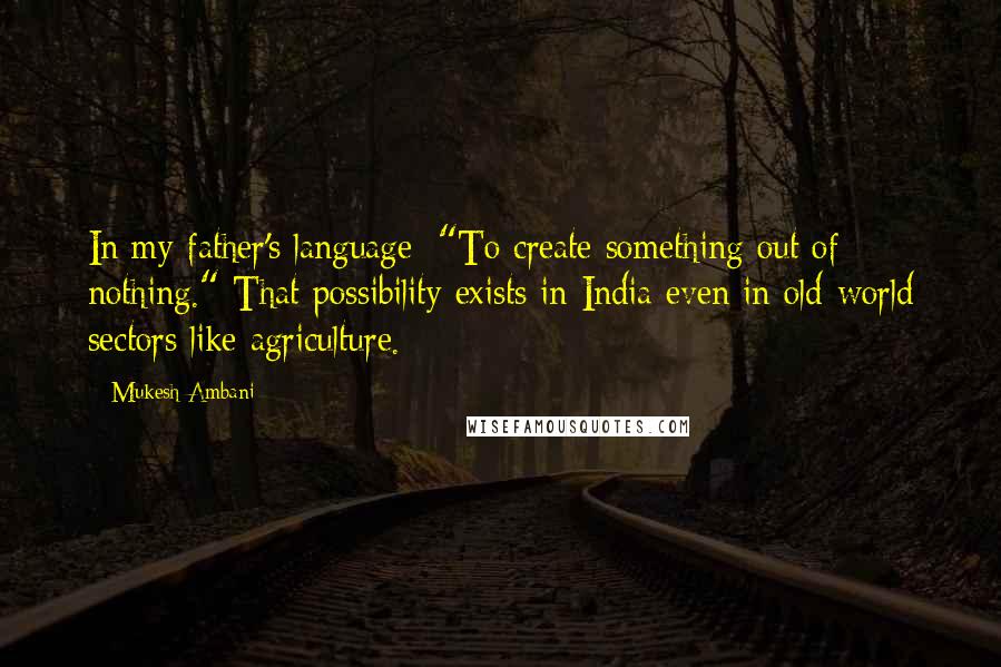 Mukesh Ambani quotes: In my father's language: "To create something out of nothing." That possibility exists in India even in old-world sectors like agriculture. Mukesh Ambani quotes: In my father's language: "To create something out of nothing." That possibility exists in India even in old-world sectors like agriculture.