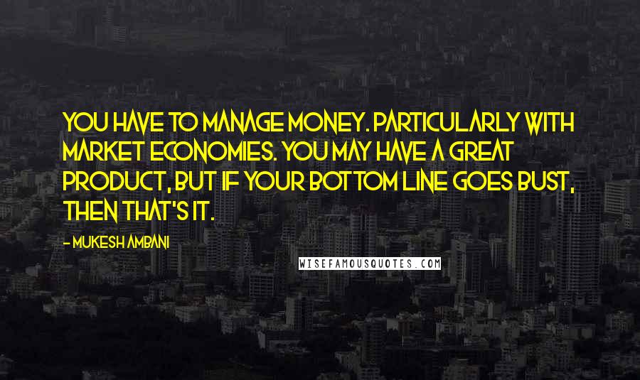 Mukesh Ambani quotes: You have to manage money. Particularly with market economies. You may have a great product, but if your bottom line goes bust, then that's it. Mukesh Ambani quotes: You have to manage money. Particularly with market economies. You may have a great product, but if your bottom line goes bust, then that's it.