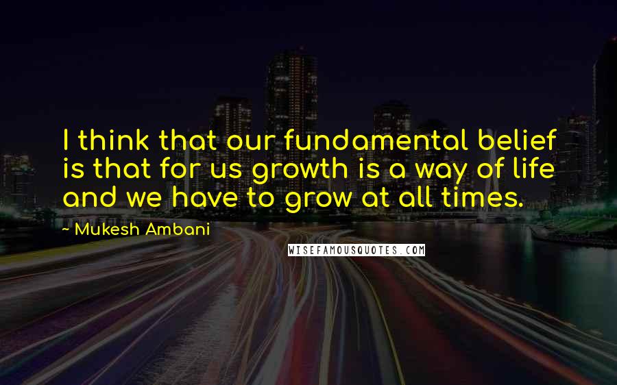 Mukesh Ambani quotes: I think that our fundamental belief is that for us growth is a way of life and we have to grow at all times. Mukesh Ambani quotes: I think that our fundamental belief is that for us growth is a way of life and we have to grow at all times.