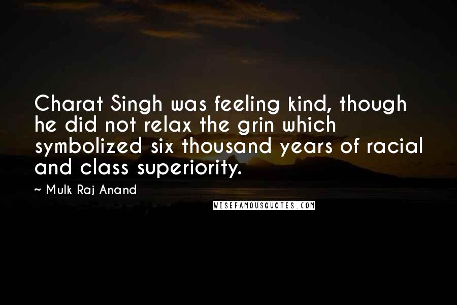 Mulk Raj Anand quotes: Charat Singh was feeling kind, though he did not relax the grin which symbolized six thousand years of racial and class superiority.