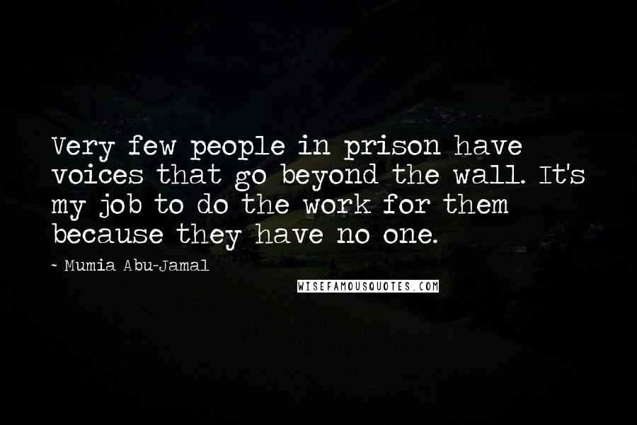 Mumia Abu-Jamal quotes: Very few people in prison have voices that go beyond the wall. It's my job to do the work for them because they have no one. Mumia Abu-Jamal quotes: Very few people in prison have voices that go beyond the wall. It's my job to do the work for them because they have no one.