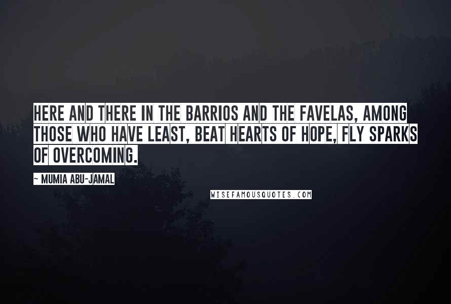 Mumia Abu-Jamal quotes: Here and there in the barrios and the favelas, among those who have least, beat hearts of hope, fly sparks of Overcoming. Mumia Abu-Jamal quotes: Here and there in the barrios and the favelas, among those who have least, beat hearts of hope, fly sparks of Overcoming.