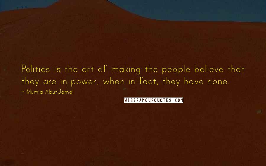 Mumia Abu-Jamal quotes: Politics is the art of making the people believe that they are in power, when in fact, they have none. Mumia Abu-Jamal quotes: Politics is the art of making the people believe that they are in power, when in fact, they have none.