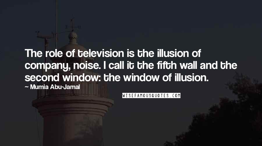 Mumia Abu-Jamal quotes: The role of television is the illusion of company, noise. I call it the fifth wall and the second window: the window of illusion. Mumia Abu-Jamal quotes: The role of television is the illusion of company, noise. I call it the fifth wall and the second window: the window of illusion.