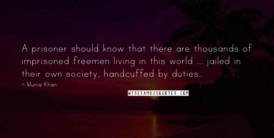Munia Khan quotes: A prisoner should know that there are thousands of imprisoned freemen living in this world ... jailed in their own society, handcuffed by duties.. Munia Khan quotes: A prisoner should know that there are thousands of imprisoned freemen living in this world ... jailed in their own society, handcuffed by duties..