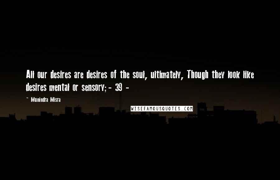 Munindra Misra quotes: All our desires are desires of the soul, ultimately, Though they look like desires mental or sensory;- 39 -