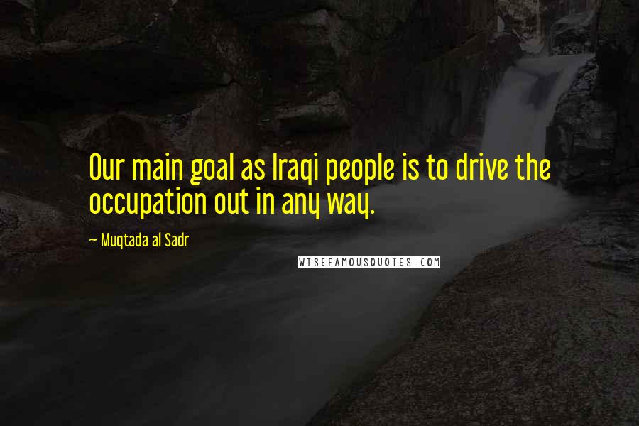 Muqtada Al Sadr quotes: Our main goal as Iraqi people is to drive the occupation out in any way.