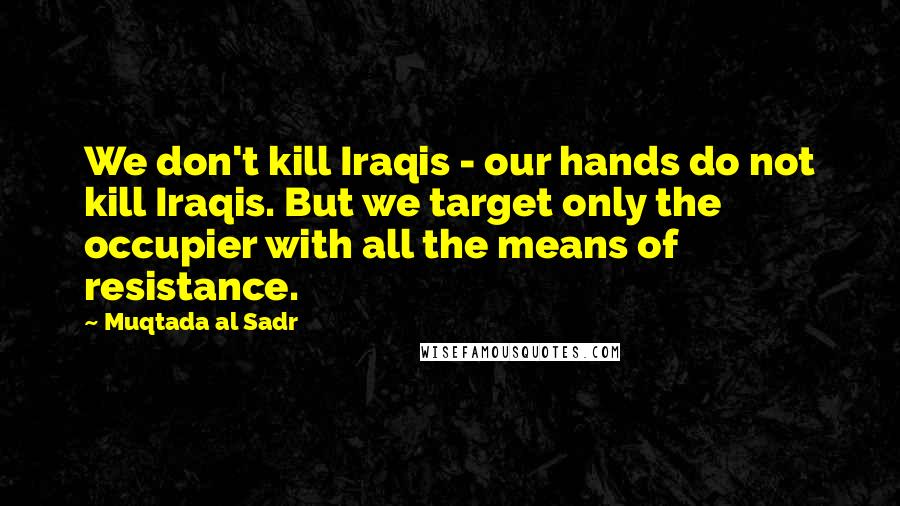 Muqtada Al Sadr quotes: We don't kill Iraqis - our hands do not kill Iraqis. But we target only the occupier with all the means of resistance.