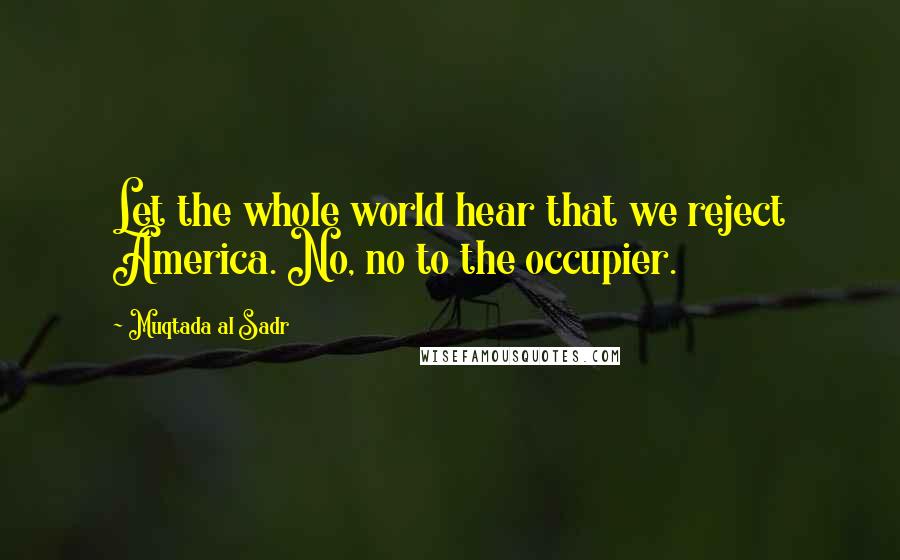 Muqtada Al Sadr quotes: Let the whole world hear that we reject America. No, no to the occupier.