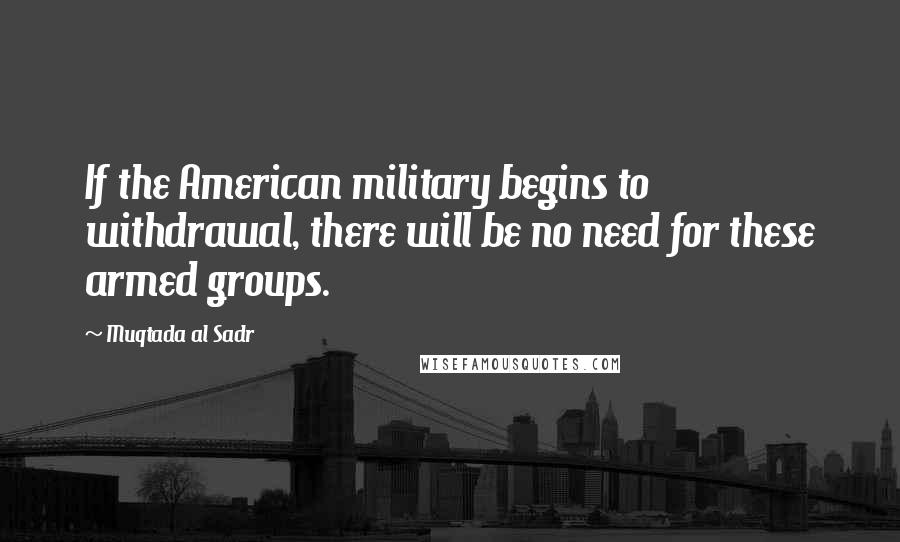 Muqtada Al Sadr quotes: If the American military begins to withdrawal, there will be no need for these armed groups.