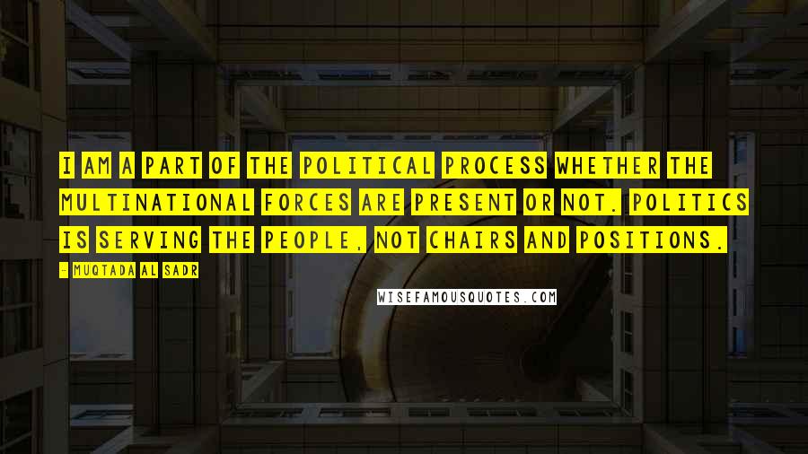 Muqtada Al Sadr quotes: I am a part of the political process whether the multinational forces are present or not. Politics is serving the people, not chairs and positions.