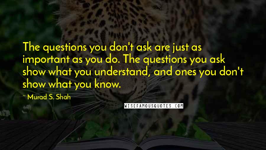 Murad S. Shah quotes: The questions you don't ask are just as important as you do. The questions you ask show what you understand, and ones you don't show what you know.